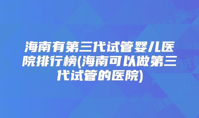 海南有第三代试管婴儿医院排行榜(海南可以做第三代试管的医院)