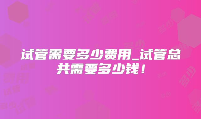 试管需要多少费用_试管总共需要多少钱!