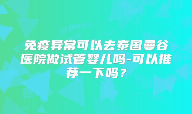 免疫异常可以去泰国曼谷医院做试管婴儿吗-可以推荐一下吗?