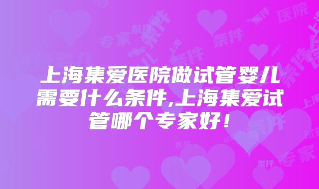 上海集爱医院做试管婴儿需要什么条件,上海集爱试管哪个专家好!