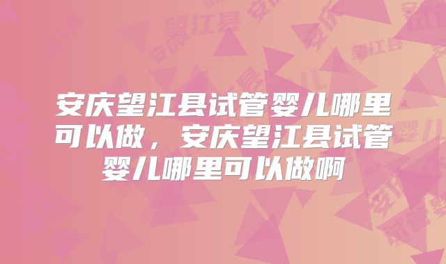 安庆望江县试管婴儿哪里可以做，安庆望江县试管婴儿哪里可以做啊