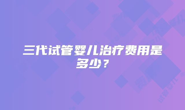 三代试管婴儿治疗费用是多少?