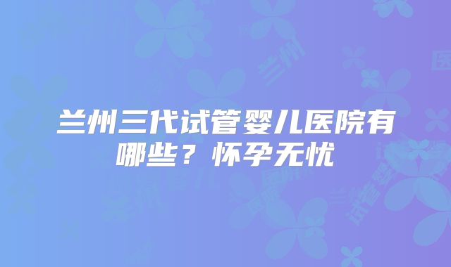 兰州三代试管婴儿医院有哪些?怀孕无忧