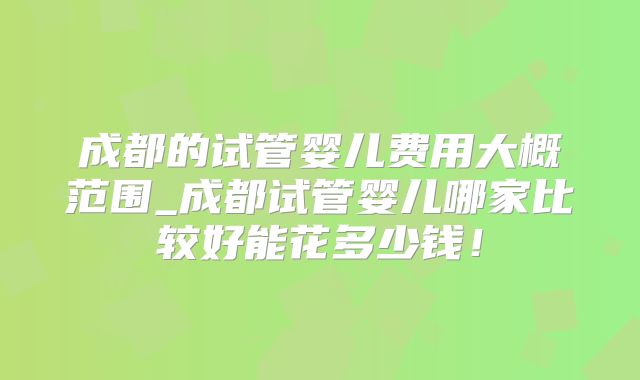 成都的试管婴儿费用大概范围_成都试管婴儿哪家比较好能花多少钱!