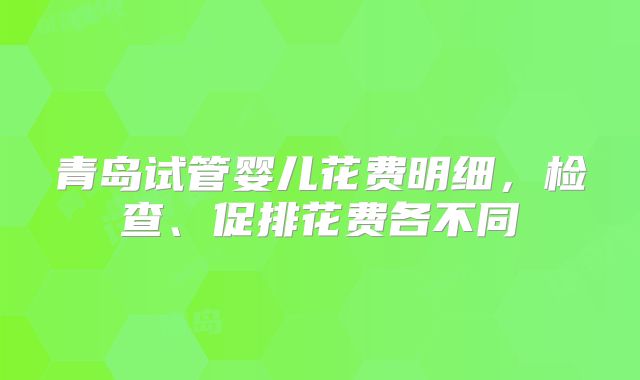青岛试管婴儿花费明细，检查、促排花费各不同
