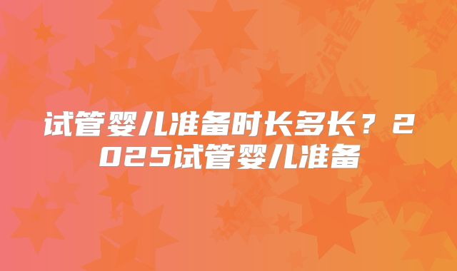 试管婴儿准备时长多长?2025试管婴儿准备