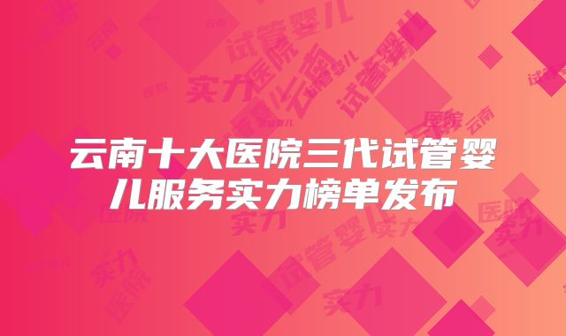 云南十大医院三代试管婴儿服务实力榜单发布
