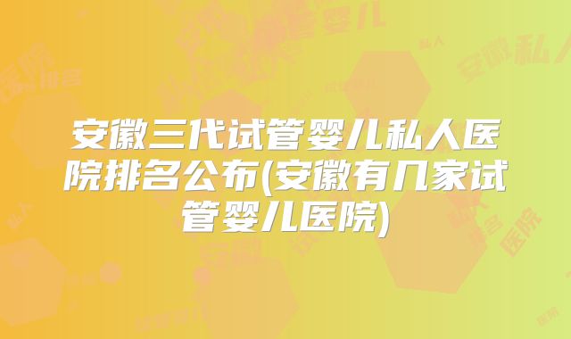 安徽三代试管婴儿私人医院排名公布(安徽有几家试管婴儿医院)
