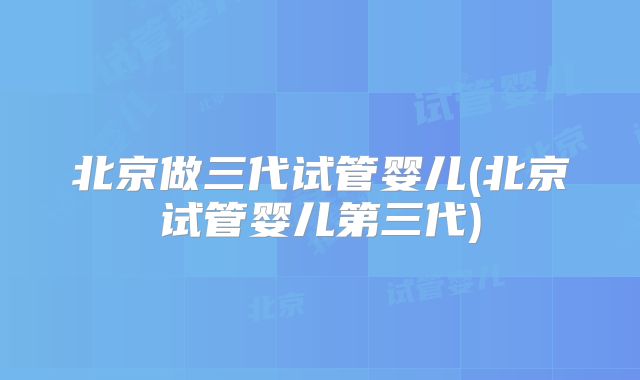 北京做三代试管婴儿(北京试管婴儿第三代)