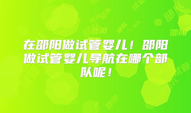在邵阳做试管婴儿!邵阳做试管婴儿导航在哪个部队呢!