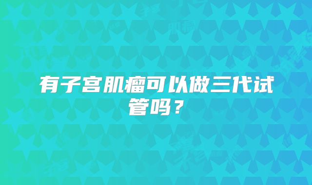 有子宫肌瘤可以做三代试管吗?