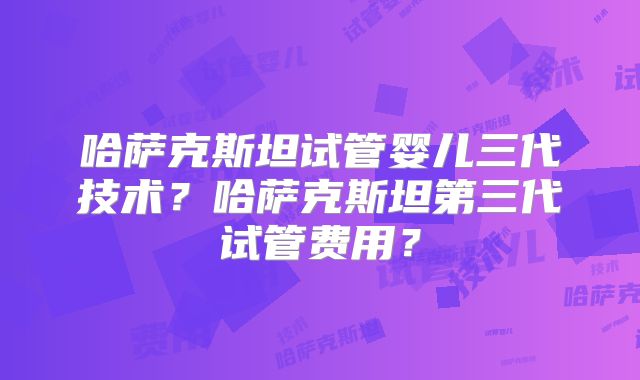 哈萨克斯坦试管婴儿三代技术？哈萨克斯坦第三代试管费用？
