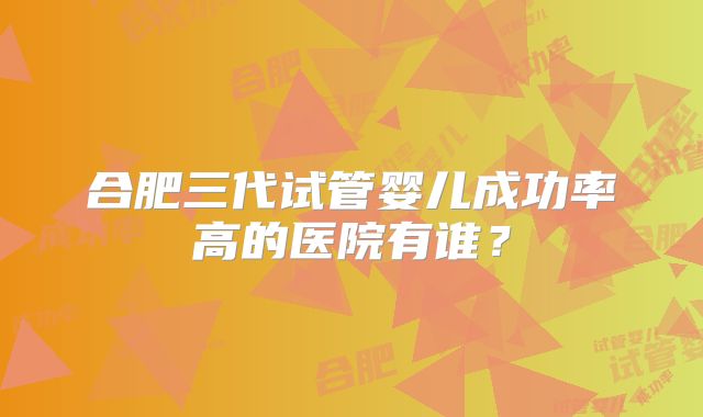 合肥三代试管婴儿成功率高的医院有谁?