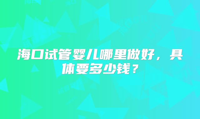 海口试管婴儿哪里做好，具体要多少钱？