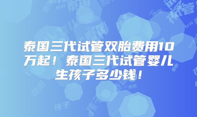 泰国三代试管双胎费用10万起！泰国三代试管婴儿生孩子多少钱！