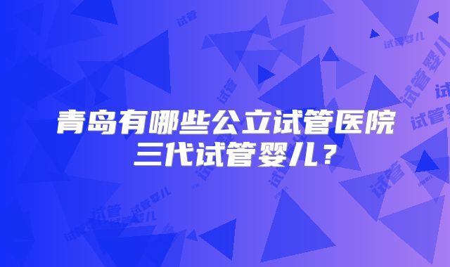 青岛有哪些公立试管医院 三代试管婴儿?