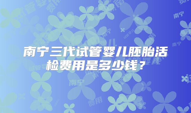 南宁三代试管婴儿胚胎活检费用是多少钱？
