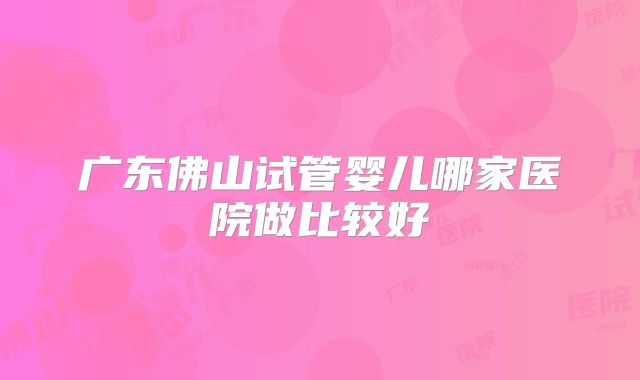 广东佛山试管婴儿哪家医院做比较好