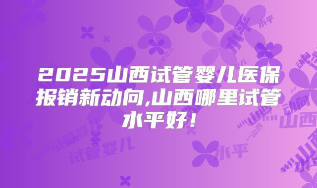 2025山西试管婴儿医保报销新动向,山西哪里试管水平好!