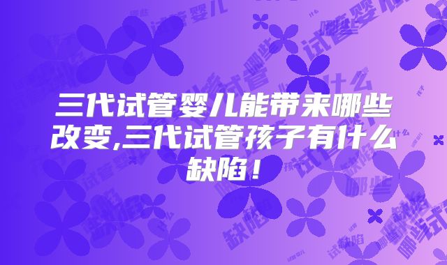 三代试管婴儿能带来哪些改变,三代试管孩子有什么缺陷!