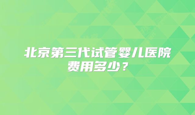 北京第三代试管婴儿医院费用多少?