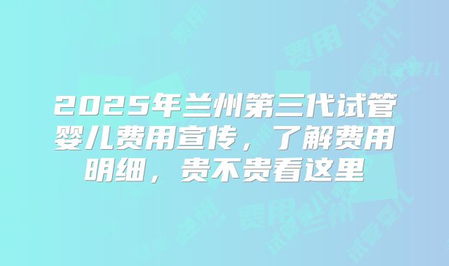 2025年兰州第三代试管婴儿费用宣传，了解费用明细，贵不贵看这里