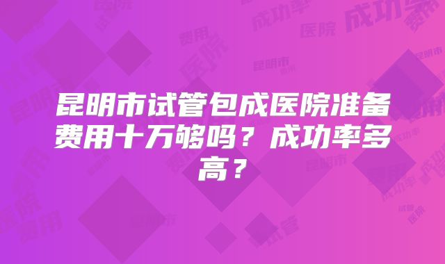 昆明市试管包成医院准备费用十万够吗?成功率多高?