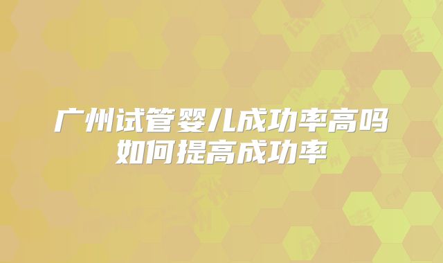 广州试管婴儿成功率高吗如何提高成功率