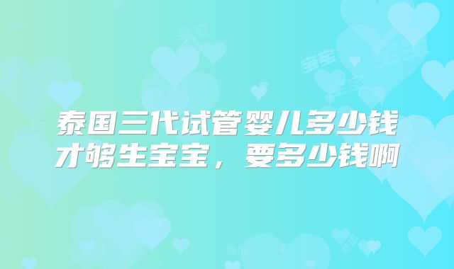 泰国三代试管婴儿多少钱才够生宝宝，要多少钱啊