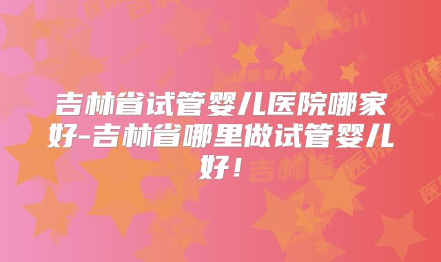 吉林省试管婴儿医院哪家好-吉林省哪里做试管婴儿好!
