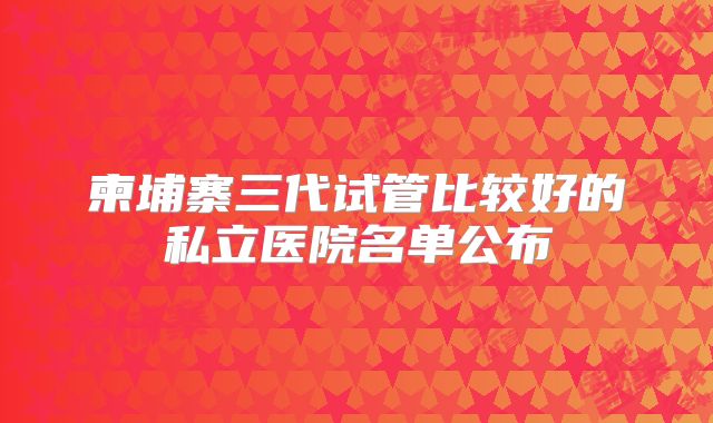 柬埔寨三代试管比较好的私立医院名单公布