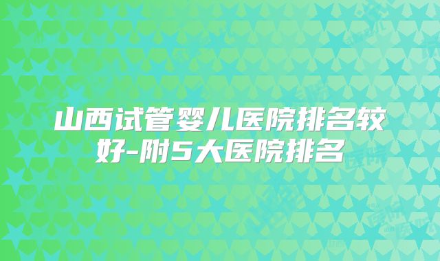 山西试管婴儿医院排名较好-附5大医院排名