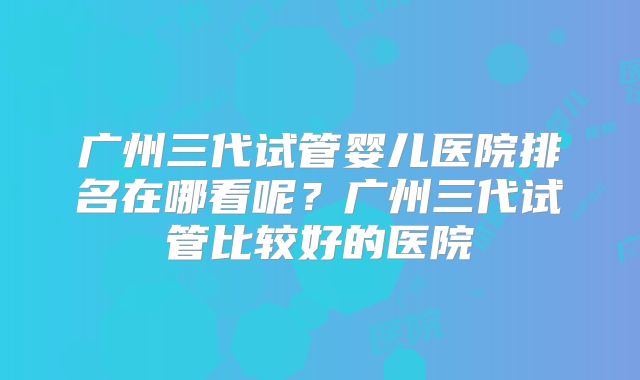 广州三代试管婴儿医院排名在哪看呢？广州三代试管比较好的医院