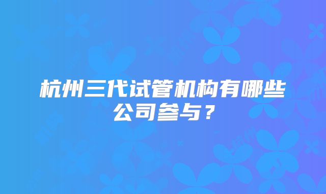 杭州三代试管机构有哪些公司参与?