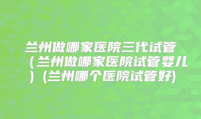 兰州做哪家医院三代试管（兰州做哪家医院试管婴儿）(兰州哪个医院试管好)