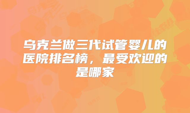 乌克兰做三代试管婴儿的医院排名榜，最受欢迎的是哪家