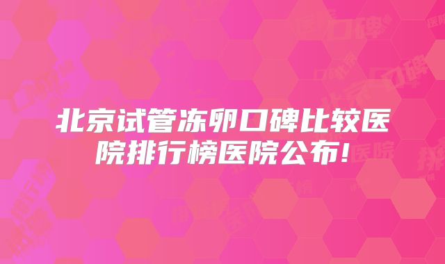 北京试管冻卵口碑比较医院排行榜医院公布!
