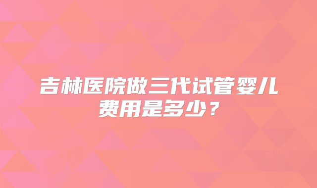 吉林医院做三代试管婴儿费用是多少？