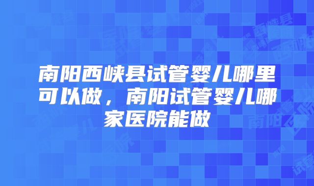 南阳西峡县试管婴儿哪里可以做,南阳试管婴儿哪家医院能做