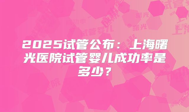 2025试管公布:上海曙光医院试管婴儿成功率是多少?