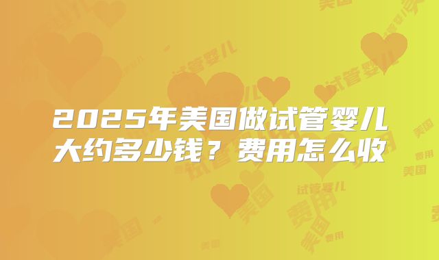 2025年美国做试管婴儿大约多少钱?费用怎么收