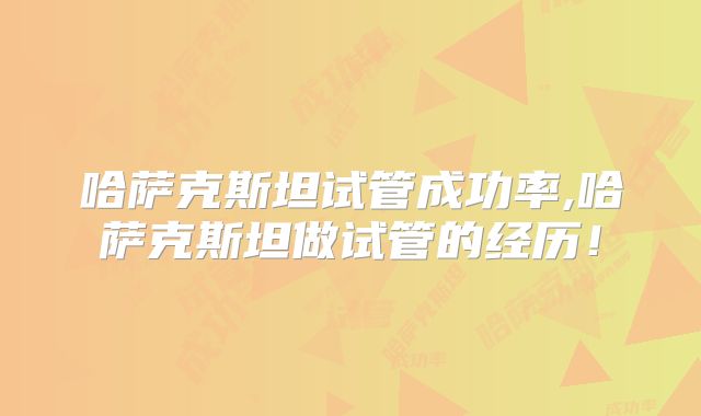 哈萨克斯坦试管成功率,哈萨克斯坦做试管的经历！