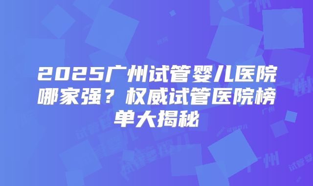 2025广州试管婴儿医院哪家强?权威试管医院榜单大揭秘
