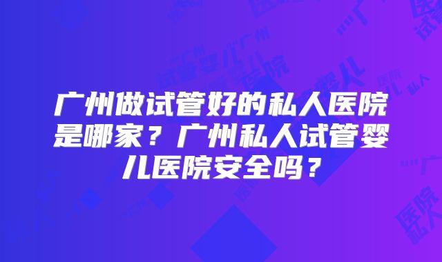 广州做试管好的私人医院是哪家?广州私人试管婴儿医院安全吗?