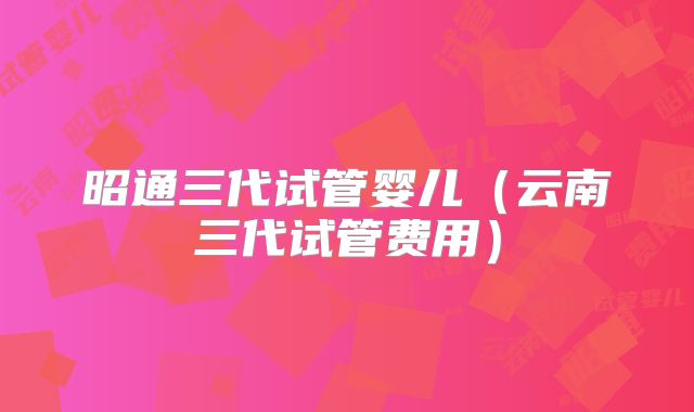 昭通三代试管婴儿（云南三代试管费用）