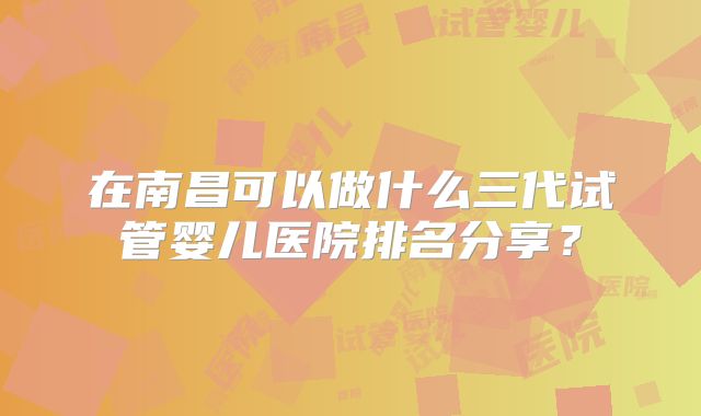 在南昌可以做什么三代试管婴儿医院排名分享？