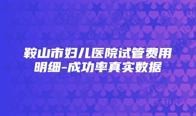 鞍山市妇儿医院试管费用明细-成功率真实数据