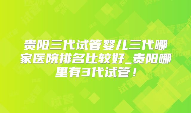 贵阳三代试管婴儿三代哪家医院排名比较好_贵阳哪里有3代试管!