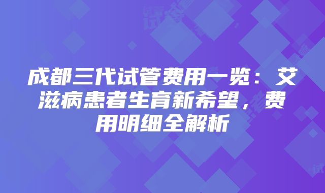 成都三代试管费用一览：艾滋病患者生育新希望，费用明细全解析