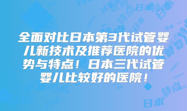 全面对比日本第3代试管婴儿新技术及推荐医院的优势与特点！日本三代试管婴儿比较好的医院！
